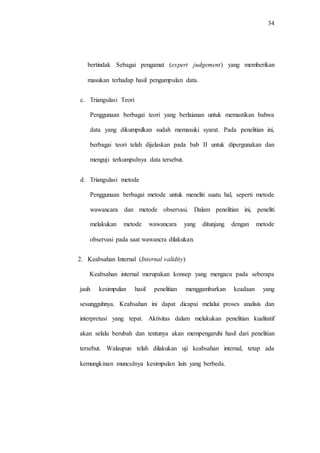34
bertindak Sebagai pengamat (expert judgement) yang memberikan
masukan terhadap hasil pengumpulan data.
c. Triangulasi Teori
Penggunaan berbagai teori yang berlaianan untuk memastikan bahwa
data yang dikumpulkan sudah memasuki syarat. Pada penelitian ini,
berbagai teori telah dijelaskan pada bab II untuk dipergunakan dan
menguji terkumpulnya data tersebut.
d. Triangulasi metode
Penggunaan berbagai metode untuk meneliti suatu hal, seperti metode
wawancara dan metode observasi. Dalam penelitian ini, peneliti
melakukan metode wawancara yang ditunjang dengan metode
observasi pada saat wawancra dilakukan.
2. Keabsahan Internal (Internal validity)
Keabsahan internal merupakan konsep yang mengacu pada seberapa
jauh kesimpulan hasil penelitian menggambarkan keadaan yang
sesungguhnya. Keabsahan ini dapat dicapai melalui proses analisis dan
interpretasi yang tepat. Aktivitas dalam melakukan penelitian kualitatif
akan selalu berubah dan tentunya akan mempengaruhi hasil dari penelitian
tersebut. Walaupun telah dilakukan uji keabsahan internal, tetap ada
kemungkinan munculnya kesimpulan lain yang berbeda.
 