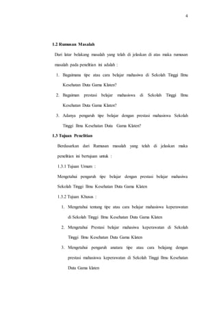 4
1.2 Rumusan Masalah
Dari latar belakang masalah yang telah di jelaskan di atas maka rumusan
masalah pada penelitian ini adalah :
1. Bagaimana tipe atau cara belajar mahasiwa di Sekolah Tinggi Ilmu
Kesehatan Duta Gama Klaten?
2. Bagaiman prestasi belajar mahasiswa di Sekolah Tinggi Ilmu
Kesehatan Duta Gama Klaten?
3. Adanya pengaruh tipe belajar dengan prestasi mahasiswa Sekolah
Tinggi Ilmu Kesehatan Duta Gama Klaten?
1.3 Tujuan Penelitian
Berdasarkan dari Rumusan masalah yang telah di jelaskan maka
penelitian ini bertujuan untuk :
1.3.1 Tujuan Umum :
Mengetahui pengaruh tipe belajar dengan prestasi belajar mahasiwa
Sekolah Tinggi Ilmu Kesehatan Duta Gama Klaten
1.3.2 Tujuan Khusus :
1. Mengetahui tentang tipe atau cara belajar mahasiswa keperawatan
di Sekolah Tinggi Ilmu Kesehatan Duta Gama Klaten
2. Mengetahui Prestasi belajar mahasiwa keperawatan di Sekolah
Tinggi Ilmu Kesehatan Duta Gama Klaten
3. Mengetahui pengaruh anatara tipe atau cara belajang dengan
prestasi mahasiswa keperawatan di Sekolah Tinggi Ilmu Kesehatan
Duta Gama klaten
 