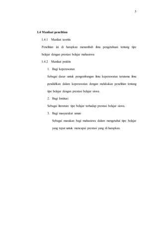 5
1.4 Manfaat penelitian
1.4.1 Manfaat teoritis
Penelitian ini di harapkan menambah ilmu pengetahuan tentang tipe
belajar dengan prestasi belajar mahasiswa
1.4.2 Manfaat praktis
1. Bagi keperawatan
Sebagai dasar untuk pengembangan ilmu keperawatan terutama ilmu
pendidikan dalam keperawatan dengan melakukan penelitian tentang
tipe belajar dengan prestasi belajar siswa.
2. Bagi Institusi
Sebagai literature tipe belajar terhadap prestasi belajar siswa.
3. Bagi masyarakat umun
Sebagai masukan bagi mahasiswa dalam mengetahui tipe belajar
yang tepat untuk mencapai prestasi yang di harapkan.
 