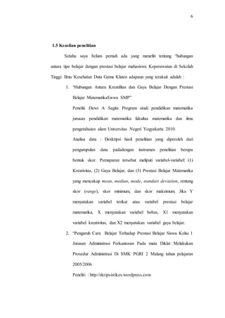 6
1.5 Keaslian penelitian
Setahu saya belum pernah ada yang meneliti tentang “hubungan
antara tipe belajar dengan prestasi belajar mahasiswa Keperawatan di Sekolah
Tinggi Ilmu Kesehatan Duta Gama Klaten adapaun yang terakait adalah :
1. “Hubungan Antara Kreatifitas dan Gaya Belajar Dengan Prestasi
Belajar MatematikaSiswa SMP”
Peneliti :Dewi A Sagita Program studi pendidikan matematika
jurusan pendidikan matematika fakultas matematika dan ilmu
pengetahuian alam Universitas Negeri Yogyakarta 2010.
Analisa data : Deskripsi hasil penelitian yang diperoleh dari
pengumpulan data padadengan instrumen penelitian berupa
bentuk skor. Pemaparan tersebut meliputi variabel-variabel: (1)
Kreativitas, (2) Gaya Belajar, dan (3) Prestasi Belajar Matematika
yang mencakup mean, median, mode, standart deviation, rentang
skor (range), skor minimum, dan skor maksimum. Jika Y
menyatakan variabel terikat atau variabel prestasi belajar
matematika, X menyatakan variabel bebas, X1 menyatakan
variabel kreativitas, dan X2 menyatakan variabel gaya belajar.
2. “Pengaruh Cara Belajar Terhadap Prestasi Belajar Siswa Kelas 1
Jurusan Administrasi Perkantoran Pada mata Diklat Melakukan
Prosedur Administrasi Di SMK PGRI 2 Malang tahun pelajaran
2005/2006
Peneliti : http://skripsistikes.wordpress.com
 