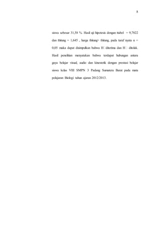 8
siswa sebesar 31,58 %. Hasil uji hipotesis dengan ttabel = 9,7822
dan thitung = 1,645 , harga thitung> thitung, pada taraf nyata α =
0,05 maka dapat disimpulkan bahwa H�diterima dan H� ditolak.
Hasil penelitian menyatakan bahwa terdapat hubungan antara
gaya belajar visual, audio dan kinestetik dengan prestasi belajar
siswa kelas VIII SMPN 3 Padang Sumatera Barat pada mata
pelajaran Biologi tahun ajaran 2012/2013.
 