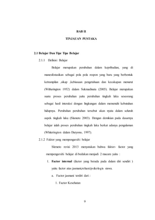 9
BAB II
TINJAUAN PUSTAKA
2.1 Belajar Dan Tipe Tipe Belajar
2.1.1 Definisi Belajar
Belajar merupakan perubahan dalam kepribadian, yang di
manesfestasikan sebagai pola pola respon yang baru yang berbentuk
ketrampilan ,sikap ,kebiasaan pengetahuan dan kecakapan menurut
(Witherington 1952) dalam Sukmadinata (2005). Belajar merupakan
suatu proses perubahan yaitu perubahan tingkah laku seseorang
sebagai hasil interaksi dengan lingkungan dalam memenuhi kebutuhan
hidupnya. Perubahan perubahan tersebut akan nyata dalam seluruh
aspek tingkah laku (Slameto 2003). Dengan demikian pada dasarnya
belajar ialah proses perubahan tingkah laku berkat adanya pengalaman
(Whiterington dalam Daryono, 1997).
2.1.2 Faktor yang mempengaruhi belajar
Slemeto revisi 2013 menyatakan bahwa faktor- factor yang
mempengaruhi belajar di bedakan menjadi 2 macam yaitu :
1. Factor internal (factor yang berada pada dalam diri sendiri )
yaitu factor atas jasmani,rohani/psikologis siswa.
a. Factor jasmani terdiri dari :
1. Factor Kesehatan
9
 