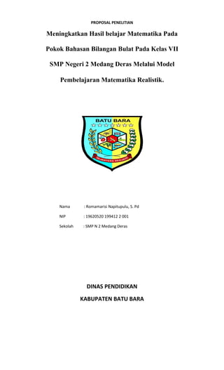 PROPOSAL PENELITIAN
Meningkatkan Hasil belajar Matematika Pada
Pokok Bahasan Bilangan Bulat Pada Kelas VII
SMP Negeri 2 Medang Deras Melalui Model
Pembelajaran Matematika Realistik.
Nama : Romamarisi Napitupulu, S. Pd
NIP : 19620520 199412 2 001
Sekolah : SMP N 2 Medang Deras
DINAS PENDIDIKAN
KABUPATEN BATU BARA
 