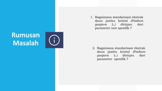 Rumusan
Masalah
1. Bagaimana standarisasi ekstrak
daun jambu kristal (Psidium
guajava L.) ditinjau dari
parameter non spesifik ?
2. Bagaimana standarisasi ekstrak
daun jambu kristal (Psidium
guajava L.) ditinjau dari
parameter spesifik ?
 