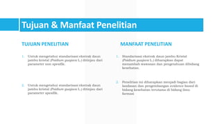Tujuan & Manfaat Penelitian
TUJUAN PENELITIAN
1. Untuk mengetahui standarisasi ekstrak daun
jambu kristal (Psidium guajava L.) ditinjau dari
parameter non spesifik.
2. Untuk mengetahui standarisasi ekstrak daun
jambu kristal (Psidium guajava L.) ditinjau dari
parameter spesifik.
MANFAAT PENELITIAN
1. Standarisasi ekstrak daun jambu Kristal
(Psidium guajava L.) diharapkan dapat
menambah wawasan dan pengetahuan dibidang
kesehatan.
2. Penelitian ini diharapkan menjadi bagian dari
landasan dan pengembangan evidence based di
bidang kesehatan terutama di bidang ilmu
farmasi
 