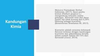 Kandungan
Kimia
Menurut Farmakope Herbal
Indonesia, (2017), daun jambu
kristal (Psidium guajava L.)
mengandung senyawa utama
golongan flavonoid total dari daun
jambu biji tidak kurang dari 0,20%
dihitung sebagai kuersetin
(Kementerian Kesehatan RI, 2017).
Kuersetin adalah senyawa kelompok
flavonol terbesar dengan kandungan
kuersetin dan glikosidanya berada
dalam jumlah sekitar 60-75% dari
flavonoid (Jusuf, 2010).
 
