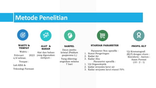 Metode Penelitian
WAKTU &
TEMPAT
Waktu :
Februari 2023
s/d selesai.
Tempat :
Lab KBA &
Teknologi Farmasi
ALAT &
BAHAN
Alat dan bahan
yang digunakan
meliputi :
SAMPEL
Daun jambu
kristal (Psidium
guajavana L.)
Yang dikering-
anginkan selama
7 hari
STANDAR PARAMETER
Parameter Non spesifik :
1. Susut Pengeringan
2. Kadar Air
3. Kadar Abu
Parameter spesifik :
1. Uji Organoleptik
2. kadar senyawa larut air
3. Kadar senyawa larut etanol 70%
PROFIL KLT
Uji Kromatografi
(KLT) dengan eluen :
Kloroform : Aseton :
Asam Format
(10 : 2 : 1)
 