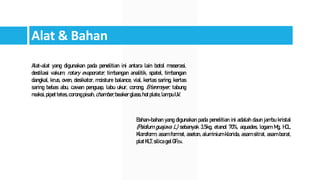 Alat & Bahan
Alat-alat yang digunakan pada penelitian ini antara lain botol maserasi,
destilasi vakum, rotary evaporator, timbangan analitik, spatel, timbangan
dangkal, krus, oven, desikator, moisture balance, vial, kertas saring, kertas
saring bebas abu, cawan penguap, labu ukur, corong, Erlenmeyer, tabung
reaksi,pipettetes,corongpisah, chamber,beakerglass, hotplate,lampuUV.
Bahan-bahan yang digunakan pada penelitian ini adalah daun jambu kristal
(Psidium guajava L.) sebanyak 3,5kg, etanol 70%, aquades, logam Mg, HCL,
Kloroform, asam format, aseton, aluminium klorida, asam sitrat, asam borat,
platKLT,silicagelGF254.
 