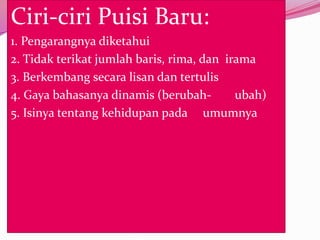 Ciri-ciri Puisi Baru:
1. Pengarangnya diketahui
2. Tidak terikat jumlah baris, rima, dan irama
3. Berkembang secara lisan dan tertulis
4. Gaya bahasanya dinamis (berubah-        ubah)
5. Isinya tentang kehidupan pada umumnya
 