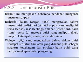 2.3.2 Unsur-unsur Puisi
Berikut ini merupakan beberapa pendapat mengenai
  unsur-unsur puisi:
Richards (dalam Tarigan, 1986) mengatakan bahwa
  unsur puisi terdiri dari (1) hakikat puisi yang melipuiti
  tema (sense), rasa (feeling), amanat (intention), nada
  (tone), serta (2) metode puisi yang meliputi diksi,
  imajeri, kata nyata, majas, ritme, dan rima.
Waluyo (1987) yang mengatakan bahwa dalam puisi
  terdapat struktur fisik atau yang disebut pula sebagai
  struktur kebahasaan dan struktur batin puisi yang
  berupa ungkapan batin pengarang.
 
