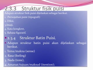 2.3.3 Struktur fisik puisi
Adapun struktur fisik puisi dijelaskan sebagai berikut.
1. Perwajahan puisi (tipografi)
2. Diksi,
3.Imaji,
4. Kata kongkret,
5. Bahasa figuratif,

 2.3.4      Struktur Batin Puisi.
 Adapun struktur batin puisi akan dijelaskan sebagai
   berikut.
1. Tema/makna (sense)
2. Rasa (feeling)
3. Nada (tone),
4. Amanat/tujuan/maksud (itention);
 