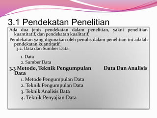 3.1 Pendekatan Penelitian
Ada dua jenis pendekatan dalam penelitian, yakni penelitian
  kuantitatif, dan pendekatan kualitatif.
Pendekatan yang digunakan oleh penulis dalam penelitian ini adalah
  pendekatan kuantitatif.
   3.2. Data dan Sumber Data
     1. Data
     2. Sumber Data
3.3 Metode, Teknik Pengumpulan              Data Dan Analisis
  Data
     1. Metode Pengumpulan Data
     2. Teknik Pengumpulan Data
     3. Teknik Analisis Data
     4. Teknik Penyajian Data
 