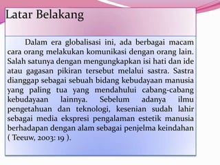 Latar Belakang

     Dalam era globalisasi ini, ada berbagai macam
cara orang melakukan komunikasi dengan orang lain.
Salah satunya dengan mengungkapkan isi hati dan ide
atau gagasan pikiran tersebut melalui sastra. Sastra
dianggap sebagai sebuah bidang kebudayaan manusia
yang paling tua yang mendahului cabang-cabang
kebudayaan      lainnya.  Sebelum     adanya   ilmu
pengetahuan dan teknologi, kesenian sudah lahir
sebagai media ekspresi pengalaman estetik manusia
berhadapan dengan alam sebagai penjelma keindahan
( Teeuw, 2003: 19 ).
 