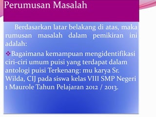 Perumusan Masalah

    Berdasarkan latar belakang di atas, maka
rumusan masalah dalam pemikiran ini
adalah:
Bagaimana kemampuan mengidentifikasi
ciri-ciri umum puisi yang terdapat dalam
antologi puisi Terkenang: mu karya Sr.
Wilda, CIJ pada siswa kelas VIII SMP Negeri
1 Maurole Tahun Pelajaran 2012 / 2013.
 