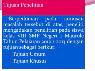Tujuan Penelitian

   Berpedoman pada rumusan
masalah tersebut di atas, peneliti
mengadakan penelitian pada siswa
kelas VIII SMP Negeri 1 Maurole
Tahun Pelajaran 2012 / 2013 dengan
tujuan sebagai berikut:
    Tujuan Umum
    Tujuan Khusus
 