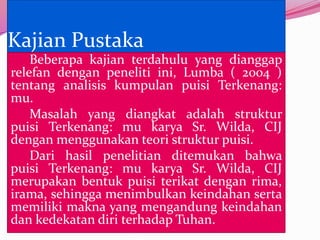 Kajian Pustaka
    Beberapa kajian terdahulu yang dianggap
relefan dengan peneliti ini, Lumba ( 2004 )
tentang analisis kumpulan puisi Terkenang:
mu.
    Masalah yang diangkat adalah struktur
puisi Terkenang: mu karya Sr. Wilda, CIJ
dengan menggunakan teori struktur puisi.
    Dari hasil penelitian ditemukan bahwa
puisi Terkenang: mu karya Sr. Wilda, CIJ
merupakan bentuk puisi terikat dengan rima,
irama, sehingga menimbulkan keindahan serta
memiliki makna yang mengandung keindahan
dan kedekatan diri terhadap Tuhan.
 