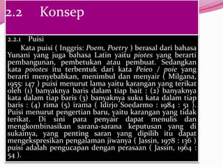 2.2       Konsep
2.2.1 Puisi
     Kata puisi ( Inggris: Poem, Poetry ) berasal dari bahasa
Yunani yang juga bahasa Latin yaitu piotes yang berarti
pembangunan, pembetukan atau pembuat. Sedangkan
kata poiotes itu terbentuk dari kata Peieo / poie yang
berarti menyebabkan, menimbul dan menyair ( Milgana,
1955: 147 ) puisi menurut lama yaitu karangan yang terikat
oleh (1) banyaknya baris dalam tiap bait : (2) banyaknya
kata dalam tiap baris (3) banyaknya suku kata dalam tiap
baris : (4) rima (5) irama ( Idirjo Soedarmo : 1984 : 51 ).
Puisi menurut pengertian baru, yaitu karangan yang tidak
terikat. Di sini para penyair dapat menulis dan
mengkombinasikan sarana-sarana keputusan yang di
sukainya, yang penting saran yang dipilih itu dapat
mengekspresikan pengalaman jiwanya ( Jassin, 1978 : 136 )
puisi adalah pengucapan dengan perasaan ( Jassin, 1964 :
54 ).
 