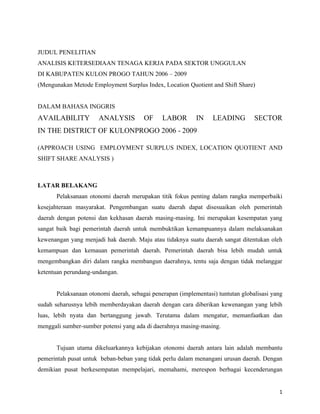 JUDUL PENELITIAN
ANALISIS KETERSEDIAAN TENAGA KERJA PADA SEKTOR UNGGULAN
DI KABUPATEN KULON PROGO TAHUN 2006 – 2009
(Mengunakan Metode Employment Surplus Index, Location Quotient and Shift Share)


DALAM BAHASA INGGRIS
AVAILABILITY          ANALYSIS         OF     LABOR        IN    LEADING         SECTOR
IN THE DISTRICT OF KULONPROGO 2006 - 2009

(APPROACH USING EMPLOYMENT SURPLUS INDEX, LOCATION QUOTIENT AND
SHIFT SHARE ANALYSIS )



LATAR BELAKANG
      Pelaksanaan otonomi daerah merupakan titik fokus penting dalam rangka memperbaiki
kesejahteraan masyarakat. Pengembangan suatu daerah dapat disesuaikan oleh pemerintah
daerah dengan potensi dan kekhasan daerah masing-masing. Ini merupakan kesempatan yang
sangat baik bagi pemerintah daerah untuk membuktikan kemampuannya dalam melaksanakan
kewenangan yang menjadi hak daerah. Maju atau tidaknya suatu daerah sangat ditentukan oleh
kemampuan dan kemauan pemerintah daerah. Pemerintah daerah bisa lebih mudah untuk
mengembangkan diri dalam rangka membangun daerahnya, tentu saja dengan tidak melanggar
ketentuan perundang-undangan.


      Pelaksanaan otonomi daerah, sebagai penerapan (implementasi) tuntutan globalisasi yang
sudah seharusnya lebih memberdayakan daerah dengan cara diberikan kewenangan yang lebih
luas, lebih nyata dan bertanggung jawab. Terutama dalam mengatur, memanfaatkan dan
menggali sumber-sumber potensi yang ada di daerahnya masing-masing.


      Tujuan utama dikeluarkannya kebijakan otonomi daerah antara lain adalah membantu
pemerintah pusat untuk beban-beban yang tidak perlu dalam menangani urusan daerah. Dengan
demikian pusat berkesempatan mempelajari, memahami, merespon berbagai kecenderungan


                                                                                          1
 