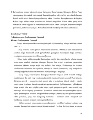 4. Perbandingan potensi ekonomi antara Kabupaten Bantul dengan Kabupaten Kulon Progo
  menggunakan tiga metode yaitu metode dapat disimpulkan bahwa sektor unggulan Kabupaten
  Bantul adalah sektor industri pengolahan dan sektor Pertanian. Sedangkan untuk Kabupaten
  Kulon Progo adalah sektor pertanian dan industri pengolahan. Untuk sektor yang bukan
  merupakan sektor unggulan di Kabupaten Bantul adalah sektor Keuangan, persewaan dan jasa
  perusahaan, serta sektor jasa-jasa. Untuk kabupaten Kulon Progo adalah sektor kontruksi.


LANDASAN TEORI
A. Pembangunan Pembangunan Ekonomi
1.Proses Pembangunan Ekonomi
        Proses pembangunan ekonomi dibagi menjadi 4 (empat) tahap sebagai berikut ( Arsyad,
   1997: 24 ) :
        Tahap pertama adalah proses perencanaan (ekonomi). Ditetapkan dan diterjemahkan
   kedalam target kuantitatif untuk pertumbuhan, penciptaan kesempatan kerja, distribusi
   pendapatan, pengurangan kemiskinan, dan lainnya.
        Tahap kedua adalah mengukur ketersediaan sumber daya yang langka selama periode
   perencanaan tersebut, misalnya: tabungan, bantuan luar negeri, penerimaan pemerintah,
   penerimaan eksport, tenaga kerja yang terlatih, dan lainnya. Kesemuanya itu bersama
   keterbatasan administrasi dan organisasi, merupakan kendala (constraints) yang mengendalai
   kemampuan perekonomian tersebut untuk mencapai target – targetnya.
         Tahap ketiga, hampir semua dari upaya ekonomi ditujukan untuk memilih berbagai
   cara (kegiatan dan alat) yang bisa digunakan untuk mencapai tujuan nasional. Pada tahap ini
   ditetapkan proyek – proyek investasi, seperti jalan raya, jaringan irigasi, pabrik – pabrik,
   pusat – pusat kesehatan. Yang termasuk perencanaan nasional : kebijaksanaan – kebijaksanaa
   harga, seperti nilai kurs, tingkat suku bunga, upah, pengaturan pajak, atau subsidi yang
   semuanya ini merangsang perusahaan– perusahaan swasta untuk mengembangkan tujuan–
   tujuan pembangunan nasional, dan perubahan keuangan (perbankan) atau penataan kembali
   sektor pertanian, yang bisa mengurang hambatan – hambatan untuk mengubah dan
   mendukung kegiatan–kegiatan pembangunan lainnya.
          Tahap keempat, perencanaan mengerjakan proses pemilihan kegiatan–kegiatan yang
   mungkin dan penting untuk mencapai tujuan nasional (welfare function) tanpa terganggu



                                                                                             14
 