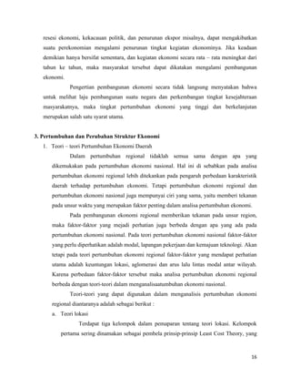 resesi ekonomi, kekacauan politik, dan penurunan ekspor misalnya, dapat mengakibatkan
   suatu perekonomian mengalami penurunan tingkat kegiatan ekonominya. Jika keadaan
   demikian hanya bersifat sementara, dan kegiatan ekonomi secara rata – rata meningkat dari
   tahun ke tahun, maka masyarakat tersebut dapat dikatakan mengalami pembangunan
   ekonomi.
              Pengertian pembangunan ekonomi secara tidak langsung menyatakan bahwa
   untuk melihat laju pembangunan suatu negara dan perkembangan tingkat kesejahteraan
   masyarakatnya, maka tingkat pertumbuhan ekonomi yang tinggi dan berkelanjutan
   merupakan salah satu syarat utama.


3. Pertumbuhan dan Perubahan Struktur Ekonomi
   1. Teori – teori Pertumbuhan Ekonomi Daerah
              Dalam pertumbuhan regional tidaklah semua sama dengan apa yang
      dikemukakan pada pertumbuhan ekonomi nasional. Hal ini di sebabkan pada analisa
      pertumbuhan ekonomi regional lebih ditekankan pada pengaruh perbedaan karakteristik
      daerah terhadap pertumbuhan ekonomi. Tetapi pertumbuhan ekonomi regional dan
      pertumbuhan ekonomi nasional juga mempunyai ciri yang sama, yaitu memberi tekanan
      pada unsur waktu yang merupakan faktor penting dalam analisa pertumbuhan ekonomi.
              Pada pembangunan ekonomi regional memberikan tekanan pada unsur region,
      maka faktor-faktor yang mejadi perhatian juga berbeda dengan apa yang ada pada
      pertumbuhan ekonomi nasional. Pada teori pertumbuhan ekonomi nasional faktor-faktor
      yang perlu diperhatikan adalah modal, lapangan pekerjaan dan kemajuan teknologi. Akan
      tetapi pada teori pertumbuhan ekonomi regional faktor-faktor yang mendapat perhatian
      utama adalah keuntungan lokasi, aglomerasi dan arus lalu lintas modal antar wilayah.
      Karena perbedaan faktor-faktor tersebut maka analisa pertumbuhan ekonomi regional
      berbeda dengan teori-teori dalam menganalisaatumbuhan ekonomi nasional.
              Teori-teori yang dapat digunakan dalam menganalisis pertumbuhan ekonomi
      regional diantaranya adalah sebagai berikut :
      a. Teori lokasi
                 Terdapat tiga kelompok dalam pemaparan tentang teori lokasi. Kelompok
          pertama sering dinamakan sebagai pembela prinsip-prinsip Least Cost Theory, yang



                                                                                         16
 