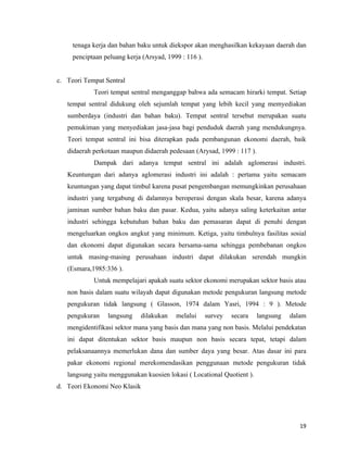 tenaga kerja dan bahan baku untuk diekspor akan menghasilkan kekayaan daerah dan
     penciptaan peluang kerja (Arsyad, 1999 : 116 ).


c. Teori Tempat Sentral
            Teori tempat sentral menganggap bahwa ada semacam hirarki tempat. Setiap
   tempat sentral didukung oleh sejumlah tempat yang lebih kecil yang memyediakan
   sumberdaya (industri dan bahan baku). Tempat sentral tersebut merupakan suatu
   pemukiman yang menyediakan jasa-jasa bagi penduduk daerah yang mendukungnya.
   Teori tempat sentral ini bisa diterapkan pada pembangunan ekonomi daerah, baik
   didaerah perkotaan maupun didaerah pedesaan (Arysad, 1999 : 117 ).
            Dampak dari adanya tempat sentral ini adalah aglomerasi industri.
   Keuntungan dari adanya aglomerasi industri ini adalah : pertama yaitu semacam
   keuntungan yang dapat timbul karena pusat pengembangan memungkinkan perusahaan
   industri yang tergabung di dalamnya beroperasi dengan skala besar, karena adanya
   jaminan sumber bahan baku dan pasar. Kedua, yaitu adanya saling keterkaitan antar
   industri sehingga kebutuhan bahan baku dan pemasaran dapat di penuhi dengan
   mengeluarkan ongkos angkut yang minimum. Ketiga, yaitu timbulnya fasilitas sosial
   dan ekonomi dapat digunakan secara bersama-sama sehingga pembebanan ongkos
   untuk masing-masing perusahaan industri dapat dilakukan serendah mungkin
   (Esmara,1985:336 ).
            Untuk mempelajari apakah suatu sektor ekonomi merupakan sektor basis atau
   non basis dalam suatu wilayah dapat digunakan metode pengukuran langsung metode
   pengukuran tidak langsung ( Glasson, 1974 dalam Yasri, 1994 : 9 ). Metode
   pengukuran    langsung    dilakukan    melalui      survey   secara   langsung   dalam
   mengidentifikasi sektor mana yang basis dan mana yang non basis. Melalui pendekatan
   ini dapat ditentukan sektor basis maupun non basis secara tepat, tetapi dalam
   pelaksanaannya memerlukan dana dan sumber daya yang besar. Atas dasar ini para
   pakar ekonomi regional merekomendasikan penggunaan metode pengukuran tidak
   langsung yaitu menggunakan kuosien lokasi ( Locational Quotient ).
d. Teori Ekonomi Neo Klasik




                                                                                       19
 