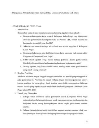 (Mengunakan Metode Employment Surplus Index, Location Quotient and Shift Share)




LATAR BELAKANG PENELITIAN
   1. Permasalahan
      Berdasarkan uraian di atas maka rumusan masalah yang dapat diberikan adalah :
          a. Berapakah kesempatan kerja nyata di Kabupaten Kulon Progo yang dipengaruhi
             oleh laju pertumbuhan kesempatan kerja di Provinsi DIY, bauran industri dan
             keunggulan kompetitif yang dimiliki?
          b. Sektor-sektor manakah sebagai sektor basis atau sektor unggulan di Kabupaten
             Kulon Progo?
          c. Berapakah kekurangan atau kelebihan tenaga kerja yang ada pada sektor-sektor
             Unggulan di Kabupaten Kulon Progo?
          d. Sektor-sektor apakah yang masih kurang potensial dalam perekonomian
             Kab.Kulon Progo dihitung berdasarkan jumlah tenaga kerja yang tersedia?
          e. Strategi apakah yang harus diambil untuk meningkatkan sector perekonomian
             yang masih kurang potensial?
   2. Keaslian Penelitian
      Penelitian ini dibuat dengan sungguh-sungguh dan belum ada peneliti yang menggunakan
      judul peneliatian ini. Penelitian ini sangat berbeda dengan penelitian-penelitian lainnya
      karena penelitian ini menyajikan    hasil analisis yang diolah menggunakan beberapa
      metode analisis yang dipadukan dan berdasarkan data ketenagakerjaan Kabupaten Kulon
      Progo tahun 2006-2009.
   3. Faedah yang Diharapkan
          a. Sebagai bahan informasi kepada pemerintah daerah Kabupaten Kulon Progo
             untuk dijadikan bahan pertimbangan untuk menyusun rencana pembangunan dan
             kebijakan dalam bidang ketenagakerjaan dalam rangka pelaksanaan otonomi
             daerah.
          b. Sebagai bahan informasi untuk peneliti lain ataupun pembaca maupun pihak yang
             berkepentingan dalam permasalahan yang berhubungan dengan penelitian ini.


                                                                                             6
 