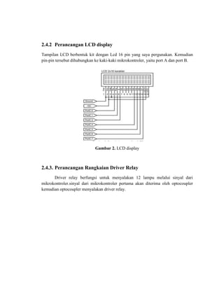 2.4.2 Perancangan LCD display
Tampilan LCD berbentuk kit dengan Lcd 16 pin yang saya pergunakan. Kemudian
pin-pin tersebut dihubungkan ke kaki-kaki mikrokontroler, yaitu port A dan port B.

Gambar 2. LCD display

2.4.3. Perancangan Rangkaian Driver Relay
Driver relay berfungsi untuk menyalakan 12 lampu melalui sinyal dari
mikrokontroler.sinyal dari mikrokontroler pertama akan diterima oleh optocoupler
kemudian optocoupler menyalakan driver relay.

 