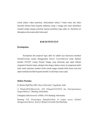 Untuk alokasi waktu penelitian, direncanakan selama 5 bulan mulai dari bulan
desember dimana bulan kegiatan dilakukan setiap 1 minggu dari mulai identifikasi
masalah sampai dengan penulisan laporan penelitian tugas akhir ini. Penelitian ini
diharapkan selesai pada akhir bulan april.

BAB III PENUTUP
Kesimpulan

Kesimpulan dari proposal tugas akhir ini adalah saya berencana membuat
SistemSwitching Lampu Menggunakan Remote ControlInfrared untuk Aplikasi
Kendali ON/OFF Lampu Rumah Tangga yang dirancang agar dapat bekerja
mengontrol banyak lampu sekaligus dan dengan adanya sistem ini penguunan kabel
listik untuk keperluan instalasi listrik rumah tangga menjadi lebih hemat serta kita
dapat melakukan kendali kegiatan kendali on/off lampu secara cepat.

Daftar Pustaka
R. Blocher Dipl.Phys.2003. Dasar Elekronika. Yogyakarta: Andi.
A Winoto.2010.Mikrontroler AVR ATmega8/16/32/8535 dan Pemrogramannya
dengan Bahasa C. Bandung: Informatika.
S Rangkuti.Mikrokontroler ATMEL AVR. Bandung: Informatika.
Rumangi F.D. Perancangan SistemSwitching 16 Lampu secara
Menggunakan Remote Kontrol. Skripsi Universitas Sam Ratulangi.

Nirkabel

 