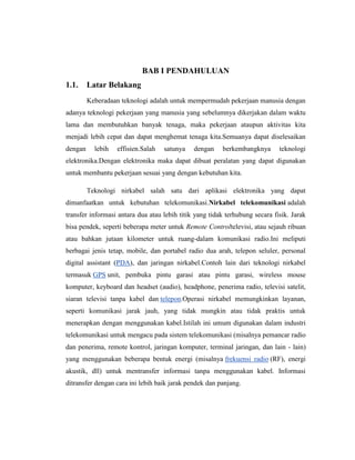 BAB I PENDAHULUAN
1.1.

Latar Belakang
Keberadaan teknologi adalah untuk mempermudah pekerjaan manusia dengan

adanya teknologi pekerjaan yang manusia yang sebelumnya dikerjakan dalam waktu
lama dan membutuhkan banyak tenaga, maka pekerjaan ataupun aktivitas kita
menjadi lebih cepat dan dapat menghemat tenaga kita.Semuanya dapat diselesaikan
dengan

lebih

effisien.Salah

satunya

dengan

berkembangknya

teknologi

elektronika.Dengan elektronika maka dapat dibuat peralatan yang dapat digunakan
untuk membantu pekerjaan sesuai yang dengan kebutuhan kita.
Teknologi nirkabel salah satu dari aplikasi elektronika yang dapat
dimanfaatkan untuk kebutuhan telekomunikasi.Nirkabel telekomunikasi adalah
transfer informasi antara dua atau lebih titik yang tidak terhubung secara fisik. Jarak
bisa pendek, seperti beberapa meter untuk Remote Controltelevisi, atau sejauh ribuan
atau bahkan jutaan kilometer untuk ruang-dalam komunikasi radio.Ini meliputi
berbagai jenis tetap, mobile, dan portabel radio dua arah, telepon seluler, personal
digital assistant (PDA), dan jaringan nirkabel.Contoh lain dari teknologi nirkabel
termasuk GPS unit, pembuka pintu garasi atau pintu garasi, wireless mouse
komputer, keyboard dan headset (audio), headphone, penerima radio, televisi satelit,
siaran televisi tanpa kabel dan telepon.Operasi nirkabel memungkinkan layanan,
seperti komunikasi jarak jauh, yang tidak mungkin atau tidak praktis untuk
menerapkan dengan menggunakan kabel.Istilah ini umum digunakan dalam industri
telekomunikasi untuk mengacu pada sistem telekomunikasi (misalnya pemancar radio
dan penerima, remote kontrol, jaringan komputer, terminal jaringan, dan lain - lain)
yang menggunakan beberapa bentuk energi (misalnya frekuensi radio (RF), energi
akustik, dll) untuk mentransfer informasi tanpa menggunakan kabel. Informasi
ditransfer dengan cara ini lebih baik jarak pendek dan panjang.

 