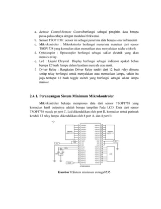 a. Remote Control:Remote Controlberfungsi sebagai pengirim data berupa
pulsa-pulsa cahaya dengan modulasi frekwensi.
b. Sensor TSOP1738 : sensor ini sebagai penerima data berupa sinar inframerah
c. Mikrokontroler : Mikrokntroler berfungsi menerima masukan dari sensor
TSOP1738 yang kemudian akan mematikan atau menyalakan saklar elektrik
d. Optocoupler : Optocoupler berfungsi sebagai saklar elektrik yang akan
memicu relay.
e. Lcd : Liquid Chrystal Display berfungsi sebagai indicator apakah beban
berupa 12 buah lampu dalam keadaan menyala atau mati.
f. Driver Relay : Rangkaian Driver Relay terdiri dari 12 buah relay dimana
setiap relay berfungsi untuk menyalakan atau mematikan lampu, selain itu
juga terdapat 12 buah toggle switch yang berfungsi sebagai saklar lampu
manual.

2.4.1. Perancangan Sistem Minimum Mikrokontroler
Mikrokontroler bekerja memproses data dari sensor TSOP1738 yang
kemudian hasil outputnya adalah berupa tampilan Pada LCD. Data dari sensor
TSOP1738 masuk pe port C, Lcd dikendalikan oleh port D, kemudian untuk perintah
kendali 12 relay lampu dikendalikan oleh 8 port A, dan 4 port B.

Gambar 1.Sistem minimum atmega8535

 