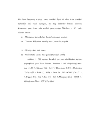 lain dapat berkurang sehingga biaya produksi dapat di tekan serta produksi 
bertambah atau panen meningkat, dan bagi distributor tentunya memberi 
keuntungan yang besar pula. Manfaat penyemprotan Nutrifarm – AG pada 
tanaman adalah : 
a) Merangsang pertumbuhan dan perkembangan tanaman. 
b) Tanaman lebih tahan terhadap stres , hama dan penyakit. 
c) Meningkatkan hasil panen. 
d) Memperbaiki kualitas hasil panen (Verheyen, 2008). 
Nutrifarm – AG dengan formulasi cair dan diaplikasikan dengan 
penyemprotan pada daun tanaman. Nutrifarm – AG mengandung unsur 
hara : 5,48 % Nitrogen (N) ; 3,33 % Phosphorus (P2O5) ; Photassium 
(K2O) ; 0,75 % Sulfur (S) ; 0,014 % Baron (B) ; 0,01 %Cobalt (Co) ; 0,25 
% Cupper (Cu) ; 0,32 % Iron (Fe) ; 0,26 % Manganese (Mn) ; 0,0005 % 
Molybdenum (Mo) ; 0,53 % Zinc (Zn). 
 