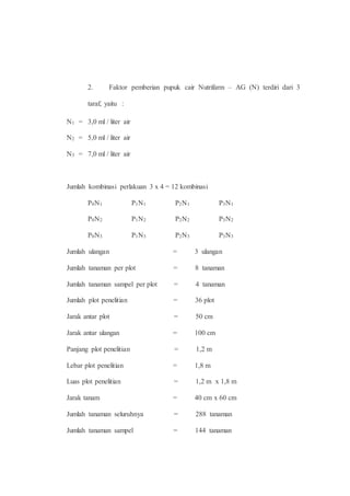 2. Faktor pemberian pupuk cair Nutrifarm – AG (N) terdiri dari 3 
taraf, yaitu : 
N1 = 3,0 ml / liter air 
N2 = 5,0 ml / liter air 
N3 = 7,0 ml / liter air 
Jumlah kombinasi perlakuan 3 x 4 = 12 kombinasi 
P0N1 P1N1 P2N1 P3N1 
P0N2 P1N2 P2N2 P3N2 
P0N3 P1N3 P2N3 P3N3 
Jumlah ulangan = 3 ulangan 
Jumlah tanaman per plot = 8 tanaman 
Jumlah tanaman sampel per plot = 4 tanaman 
Jumlah plot penelitian = 36 plot 
Jarak antar plot = 50 cm 
Jarak antar ulangan = 100 cm 
Panjang plot penelitian = 1,2 m 
Lebar plot penelitian = 1,8 m 
Luas plot penelitian = 1,2 m x 1,8 m 
Jarak tanam = 40 cm x 60 cm 
Jumlah tanaman seluruhnya = 288 tanaman 
Jumlah tanaman sampel = 144 tanaman 
 