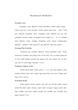 PELAKSANAAN PENELITIAN 
Persiapan Areal 
Pengolahan tanak dilakukan setelah dibersihkan terlebih dahulu rumput – 
rumput yang ada di areal pertanian. setelah keadaan lahan benar – benar bersih 
mka dilakukan pengolahan tanah. pengolahan tanah dilakukan dua kali yaitu 
pengolahan pertama dengan mencangkul tanah sedalam 20 – 30 cm kemudian 
tanah dibiarkan selama seminggu. Pengolahan kedua dengan menghancurkan 
gumpalan – gumpalan tanah yang besar, agar diperoleh tanah yang gembur. 
Persiapan Plot Penelitian 
Pembuatan plot penelitian dilakukan setelah pengolahan tanah. Ukuran 
berdasarkan penelitian yaitu panjang 100 cm dan lebar 180 cm dengan jumlah plot 
36 plot. Jumlah ulangan sebanyak tiga ulangan, jarak antar ulangan 100 cm, jarak 
antar plot 50 cm dan tinggi bedengan ± 30 cm. 
Pembuatan Lubang Tanam 
Lubang tanam dibuat dengan ukuran ± 3 cm. Alat yang digunakan untuk 
membuat lubang tanam dapat dengan tugal yang terbuat dari kayu. Dengan jarak 
tanam 40 cm x 60 cm. 
Penyediaan Benih 
Benih tanaman kacang panjang yang baik dan bermutu adalah sebagai 
berikut: Biji tidak keriput (bernas), murni (tidak tercampur dengan varietas lain), 
tidak terinfeksi oleh hama maupun penyakit dan memiliki daya kecambah yang 
tinggi (minimal 85%). 
 