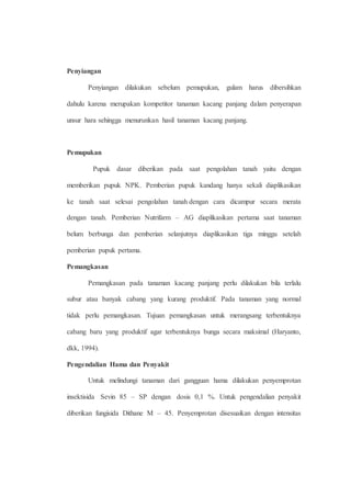 Penyiangan 
Penyiangan dilakukan sebelum pemupukan, gulam harus dibersihkan 
dahulu karena merupakan kompetitor tanaman kacang panjang dalam penyerapan 
unsur hara sehingga menurunkan hasil tanaman kacang panjang. 
Pemupukan 
Pupuk dasar diberikan pada saat pengolahan tanah yaitu dengan 
memberikan pupuk NPK. Pemberian pupuk kandang hanya sekali diaplikasikan 
ke tanah saat selesai pengolahan tanah dengan cara dicampur secara merata 
dengan tanah. Pemberian Nutrifarm – AG diaplikasikan pertama saat tanaman 
belum berbunga dan pemberian selanjutnya diaplikasikan tiga minggu setelah 
pemberian pupuk pertama. 
Pemangkasan 
Pemangkasan pada tanaman kacang panjang perlu dilakukan bila terlalu 
subur atau banyak cabang yang kurang produktif. Pada tanaman yang normal 
tidak perlu pemangkasan. Tujuan pemangkasan untuk merangsang terbentuknya 
cabang baru yang produktif agar terbentuknya bunga secara maksimal (Haryanto, 
dkk, 1994). 
Pengendalian Hama dan Penyakit 
Untuk melindungi tanaman dari gangguan hama dilakukan penyemprotan 
insektisida Sevin 85 – SP dengan dosis 0,1 %. Untuk pengendalian penyakit 
diberikan fungisida Dithane M – 45. Penyemprotan disesuaikan dengan intensitas 
 