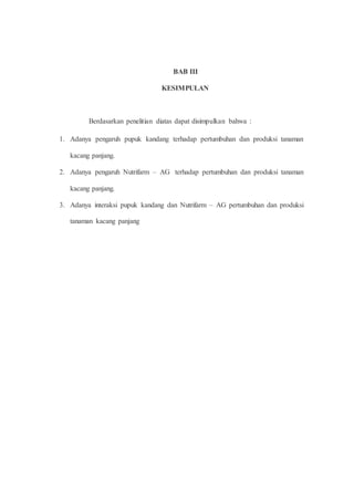 BAB III 
KESIMPULAN 
Berdasarkan penelitian diatas dapat disimpulkan bahwa : 
1. Adanya pengaruh pupuk kandang terhadap pertumbuhan dan produksi tanaman 
kacang panjang. 
2. Adanya pengaruh Nutrifarm – AG terhadap pertumbuhan dan produksi tanaman 
kacang panjang. 
3. Adanya interaksi pupuk kandang dan Nutrifarm – AG pertumbuhan dan produksi 
tanaman kacang panjang 
 