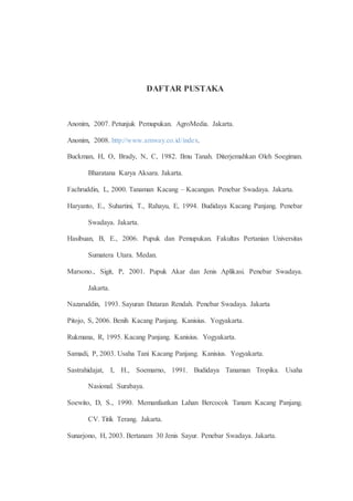 DAFTAR PUSTAKA 
Anonim, 2007. Petunjuk Pemupukan. AgroMedia. Jakarta. 
Anonim, 2008. http://www.amway.co.id/index. 
Buckman, H, O, Brady, N, C, 1982. Ilmu Tanah. Diterjemahkan Oleh Soegiman. 
Bharatana Karya Aksara. Jakarta. 
Fachruddin, L, 2000. Tanaman Kacang – Kacangan. Penebar Swadaya. Jakarta. 
Haryanto, E., Suhartini, T., Rahayu, E, 1994. Budidaya Kacang Panjang. Penebar 
Swadaya. Jakarta. 
Hasibuan, B, E., 2006. Pupuk dan Pemupukan. Fakultas Pertanian Universitas 
Sumatera Utara. Medan. 
Marsono., Sigit, P, 2001. Pupuk Akar dan Jenis Aplikasi. Penebar Swadaya. 
Jakarta. 
Nazaruddin, 1993. Sayuran Dataran Rendah. Penebar Swadaya. Jakarta 
Pitojo, S, 2006. Benih Kacang Panjang. Kanisius. Yogyakarta. 
Rukmana, R, 1995. Kacang Panjang. Kanisius. Yogyakarta. 
Samadi, P, 2003. Usaha Tani Kacang Panjang. Kanisius. Yogyakarta. 
Sastrahidajat, I, H., Soemarno, 1991. Budidaya Tanaman Tropika. Usaha 
Nasional. Surabaya. 
Soewito, D, S., 1990. Memanfaatkan Lahan Bercocok Tanam Kacang Panjang. 
CV. Titik Terang. Jakarta. 
Sunarjono, H, 2003. Bertanam 30 Jenis Sayur. Penebar Swadaya. Jakarta. 
 