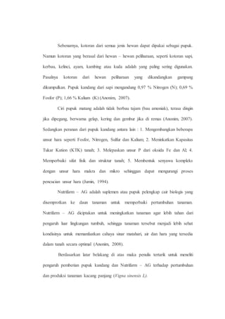 Sebenarnya, kotoran dari semua jenis hewan dapat dipakai sebagai pupuk. 
Namun kotoran yang berasal dari hewan – hewan peliharaan, seperti kotoran sapi, 
kerbau, kelinci, ayam, kambing atau kuda adalah yang paling sering digunakan. 
Pasalnya kotoran dari hewan peliharaan yang dikandangkan gampang 
dikumpulkan. Pupuk kandang dari sapi mengandung 0,97 % Nitrogen (N); 0,69 % 
Fosfor (P); 1,66 % Kalium (K) (Anonim, 2007). 
Ciri pupuk matang adalah tidak berbau tajam (bau amoniak), terasa dingin 
jika dipegang, berwarna gelap, kering dan gembur jika di remas (Anonim, 2007). 
Sedangkan peranan dari pupuk kandang antara lain : 1. Mengembangkan beberapa 
unsur hara seperti Fosfor, Nitrogen, Sulfur dan Kalium; 2. Meninkatkan Kapasitas 
Tukar Kation (KTK) tanah; 3. Melepaskan unsur P dari oksida Fe dan Al; 4. 
Memperbaiki sifat fisik dan struktur tanah; 5. Membentuk senyawa kompleks 
dengan unsur hara makra dan mikro sehinggan dapat mengurangi proses 
pencucian unsur hara (Jumin, 1994). 
Nutrifarm – AG adalah suplemen atau pupuk pelengkap cair biologis yang 
disemprotkan ke daun tanaman untuk memperbaiki pertumbuhan tanaman. 
Nutrifarm – AG diciptakan untuk meningkatkan tanaman agar lebih tahan dari 
pengaruh luar lingkungan tumbuh, sehingga tanaman tersebut menjadi lebih sehat 
kondisinya untuk memanfaatkan cahaya sinar matahari, air dan hara yang tersedia 
dalam tanah secara optimal (Anonim, 2008). 
Berdasarkan latar belakang di atas maka penulis tertarik untuk meneliti 
pengaruh pemberian pupuk kandang dan Nutrifarm – AG terhadap pertumbuhan 
dan produksi tanaman kacang panjang (Vigna sinensis L). 
 