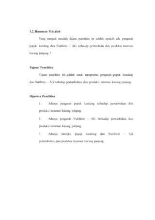 1.2. Rumusan Masalah 
Yang menjadi masalah dalam penelitian ini adalah apakah ada pengaruh 
pupuk kandang dan Nutifarm – AG terhadap pertumbuha dan produksi tanaman 
kacang panjang ? 
Tujuan Penelitian 
Tujuan penelitian ini adalah untuk mengetahui pengaruh pupuk kandang 
dan Nutifarm – AG terhadap pertumbuhan dan produksi tanaman kacang panjang. 
Hipotesa Penelitian 
1. Adanya pengaruh pupuk kandang terhadap pertumbuhan dan 
produksi tanaman kacang panjang. 
2. Adanya pengaruh Nutrifarm – AG terhadap pertumbuhan dan 
produksi tanaman kacang panjang. 
3. Adanya interaksi pupuk kandang dan Nutrifarm – AG 
pertumbuhan dan produksi tanaman kacang panjang. 
 