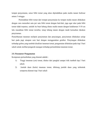 tempat penyemaian, umur bibit tomat yang akan dipindahkan pada media tanam berkisar
antara 3 minggu.
Pemindahan bibit tomat dari tempat penyemaian ke tempat media tanam dilakukan
dengan cara mencabut satu per satu bibit tomat dengan hati-hati, jaga agar akar pada bibit
tomat tidak terputus, setelah itu buat lubang diatas media tanam dengan kedalaman 5-10 cm
lalu masukkan bibit tomat tersebut, tutup lubang tanam dengan tanah kemudian lakukan
penyiraman.
Pemeliharaan tanaman meliputi penyiraman dan penyiangan, penyiraman dilakukan setiap
hari pada pagi ataupun sore hari dengan menggunakan gembor. Penyiangan dilakukan
terhadap gulma yang tumbuh disekitar tanaman tomat, pengamatan dilakukan pada tiap 3 hari
sekali untuk melihat pengaruh naungan terhadap pertumbuhan tanaman tomat.
3.5. Parameter Pengamatan
Komponen pertumbuhan yang diamati adalah :
1) Tinggi tanaman (cm) tomat, diukur dari pangkal sampai titik tumbuh tiap 3 hari
sekali.
2) Jumlah daun (helai) tanaman tomat, dihitung jumlah daun yang terbentuk
sempurna diamati tiap 3 hari sekali
 