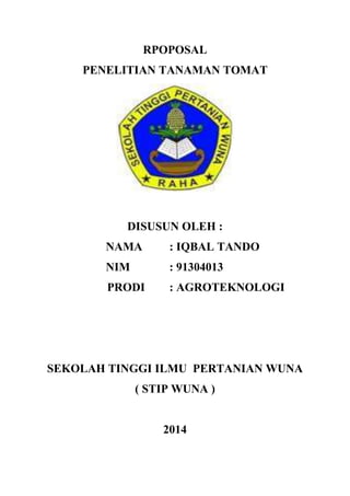 RPOPOSAL
PENELITIAN TANAMAN TOMAT
DISUSUN OLEH :
NAMA : IQBAL TANDO
NIM : 91304013
PRODI : AGROTEKNOLOGI
SEKOLAH TINGGI ILMU PERTANIAN WUNA
( STIP WUNA )
2014
 