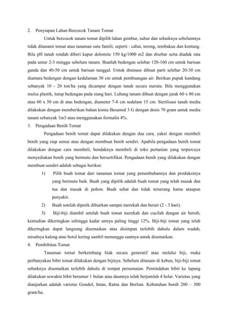 2. Penyiapan Lahan Bercocok Tanam Tomat
Untuk bercocok tanam tomat dipilih lahan gembur, subur dan sebaiknya sebelumnya
tidak ditanami tomat atau tanaman satu famili, seperti : cabai, terong, tembakau dan kentang.
Bila pH tanah rendah diberi kapur dolomite 150 kg/1000 m2 dan disebar serta diaduk rata
pada umur 2-3 minggu sebelum tanam. Buatlah bedengan selebar 120-160 cm untuk barisan
ganda dan 40-50 cm untuk barisan tunggal. Untuk drainase dibuat parit selebar 20-30 cm
diantara bedengan dengan kedalaman 30 cm untuk pembuangan air. Berikan pupuk kandang
sebanyak 10 - 20 ton/ha yang dicampur dengan tanah secara merata. Bila menggunakan
mulsa plastik, tutup bedengan pada siang hari. Lubang tanam dibuat dengan jarak 60 x 80 cm
atau 60 x 50 cm di atas bedengan, diameter 7-8 cm sedalam 15 cm. Sterilisasi tanah media
dilakukan dengan memberikan bahan kimia Besamid 3 G dengan dosis 70 gram untuk media
tanam sebanyak 1m3 atau menggunakan formalin 4%.
3. Pengadaan Benih Tomat
Pengadaan benih tomat dapat dilakukan dengan dua cara, yakni dengan membeli
benih yang siap semai atau dengan membuat benih sendiri. Apabila pengadaan benih tomat
dilakukan dengan cara membeli, hendaknya membeli di toko pertanian yang terpercaya
menyediakan benih yang bermutu dan bersertifikat. Pengadaan benih yang dilakukan dengan
membuat sendiri adalah sebagai berikut:
1) Pilih buah tomat dari tanaman tomat yang petumbuhannya dan produksinya
yang bermutu baik. Buah yang dipilih adalah buah tomat yang telah masak dan
tua dan masak di pohon. Buah sehat dan tidak terserang hama ataupun
penyakit.
2) Buah setelah dipetik dibiarkan sampai merekah dan berair (2 - 3 hari).
3) Biji-biji diambil setelah buah tomat merekah dan cucilah dengan air bersih,
kemudian dikeringkan sehingga kadar airnya paling tinggi 12%. Biji-biji tomat yang telah
dikeringkan dapat langsung disemaikan atau disimpan terlebih dahulu dalam wadah,
misalnya kaleng atau botol kering sambil menunggu saatnya untuk disemaikan.
4. Pembibitan Tomat
Tanaman tomat berkembang biak secara generatif atau melalui biji, maka
perbanyakan bibit tomat dilakukan dengan bijinya. Sebelum ditanam di kebun, biji-biji tomat
sebaiknya disemaikan terlebih dahulu di tempat persemaian. Pemindahan bibit ke lapang
dilakukan sewaktu bibit berumur 1 bulan atau daunnya telah berjumlah 4 helai. Varietas yang
dianjurkan adalah varietas Gondol, Intan, Ratna dan Berlian. Kebutuhan benih 200 – 300
gram/ha.
 