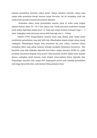 tanaman memerlukan intensitas cahaya penuh. Namun demikian intensitas cahaya yang
sampai pada permukaan kanopi tanaman sangat bervariasi, hal ini merupakan salah satu
sebab potensi produksi tanaman aktual belum diketahui.
Kebutuhan cahaya untuk pertumbuhan tanaman tomat di waktu muda (tingkat
anakan) berkisar antara 50 – 85 % dari cahaya total. Untuk jenis-jenis semitoleran naungan
untuk anakan diperlukan sampai umur 1-2 bulan atau sampai tanaman mencapai tinggi 1 – 2
meter. Sedangkan untuk jenis-jenis toleran lebih lama lagi yaitu 3 – 4 bulan.
Suhardi (1995) mengemukakan tanaman tomat yang ditaruh, pada tempat penuh
memberikan pertumbuhan yang jauh lebih baik dibandingkan dengan tempat cahaya masuk
sebahagian. Dibandingkan dengan lama penyinaran dan jenis cahaya, intensitas cahaya
merupakan faktor yang paling berperan terhadap kecepatan berjalannya fotosintesis. Dari
penelitian yang telah dilakukan diperoleh hasil bahwa sampai intensitas 10.000 lux, grafik
kecepatan fotosintesis bergerak linear positif. Data penelitian tersebut adalah untuk tanaman
dewasa, sedangkan untuk tanaman muda (tingkat semai-sapihan) belum diperoleh data.
Pengurangan intensitas sinar sampai 60% berpengaruh positif nyata terhadap pertumbuhan
awal tinggi dan jumlah daun, serta diameter batang tanaman tomat.
 