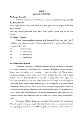 BAB III
BAHAN DAN METODE
3.1. Tempat dan waktu
Praktek ini dilaksanakan di daerah latuppa kecamatan mungkajang kota palopo 2012
3.2. Bahan dan Alat
Bahan yang digunakan adalah benih tomat, tanah, pasir, pupuk bokashi, polybag ukuran 20 x
30 cm, kain kasa.
Alat yang dipakai adalah paku, martil, kayu, linggis, gembor, mistar, kain dan alat tulis
menulis.
3.3. Metode Percobaan
Praktek ini menggunakan Rancangan Acak Kelompok (RAK) yang terdiri dari 3
perlakuan yang diulang sebanyak 12 kali sehingga terdapat 36 unit percobaan. Dengan
naungan sebagai berikut :
Po = tanpa naungan
P1 = 1 lapis naungan
P2 = 2 lapis naungan
P3 = 3 lapis naungan
3.4. Pelaksanaan Percobaan
Pelaksanaan percobaan ini meliputi pembuatan naungan, persiapan media tanam,
penyemaian, penanaman, pemeliharaan dan pengamatan. Pembuatan naungan dilakukan
dengan cara menyiapkan kayu sepanjang 1 meter kemudian buat lubang dengan
menggunakan linggis, setelah lubang selesai dibuat tancapkan kayu lalu buat para-para
berbentuk segi empat kemudian berikan naungan kain kasa jangan lupa dipaku supaya kain
kasa tidak jatuh. Kemudian persiapan media tanam dilakukan dengan cara mencampurkan
tanah, pasir, pupuk bokashi dengan perbandingan 1:1:1. Pencampuran ini dilakukan dengan
menggunakan tangan, setelah semua bahan sudah tercampur dengan merata, kemudian
masukkan kedalam polybag, selanjutnya media tanam tersebut disiram air sampai jenuh dan
biarkan selama satu minggu tujuannya agar supaya mikroorganisme yang merugikan bagi
tanah dan tanaman tomat akan mati, dan juga untuk memperlancar sistem aerasi didalam
tanah.
Penyemaian dilakukan dengan cara merendam terlebih dahulu benih tomat selama
15 menit dan pilih benih yang tenggelam kemudian letakkan diatas pot secara merata setelah
itu tutup dengan tanah. Penanaman dilakukan pada saat bibit tomat sudah tumbuh pada
 