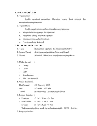 B. TUJUAN PENULISAN
1. Tujuan umum
Setelah mengikuti penyuluhan diharapkan peserta dapat mengerti dan
memahami tentang hipertensi.
2. Tujuan khusus
Setelah mengikuti penyuluhan diharapkan peserta mampu:
a. Mengetahui tentang pengertian hipertensi
b. Pengetahui tentang penyebab hipertensi
c. Memahami pencegahan hipertensi.
d. Pengukuran kadar kolestrol
C. PELAKSANAAN KEGIATAN
1. Topik : Penyuluhan hipertensi dan pengukuran kolestrol
2. Sasaran/Target : Ibu-ibu pengajian di desa Penyengat Rendah
3. Metode : Ceramah, diskusi, dan tanya jawab dan pengukuran
4. Media dan alat :
- Laptop
- Leaflet
- LCD
- Sound system
- Alat Ukur kolestrol
5. Waktu dan tempat
Hari/Tanggal : 18 Desember 2015
Jam : 13.00 s.d 15.00 Wib
Tempat : Rumah Warga Desa Penyengat Rendah
6. Rincian Kegiatan :
- Persiapan : 3 Hari x 8 Jam = 24 Jam
- Pelaksanaan : 1 Hari x 2 Jam = 2 Jam
- Evaluasi : 1 Hari x 4 Jam = 8 Jam
Waktu yang diperlukan untuk rincian kegiatan adalah ; 34 / 50 = 0,68 sks
7. Pengorganisasian
 