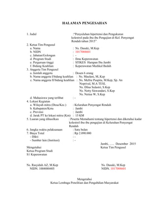 HALAMAN PENGESAHAN
1. Judul :“Penyuluhan hipertensi dan Pengukuran
kolestrol pada ibu-ibu Pengajian di Kel. Penyengat
Rendah tahun 2015”
2. Ketua Tim Pengusul
a. Nama : Ns. Dasuki, M.Kep
b. NIDN : 1017088601
c. Jabatan/Golongan : -
d. Program Studi : Ilmu Keperawatan
e. Perguruan tinggi : STIKES Harapan Ibu Jambi
f. Bidang Keahlian : Keperawatan Medikal Bedah
3. Anggota Tim Pengusul
a. Jumlah anggota : Dosen 6 orang
b. Nama anggota I/bidang keahlian : Ns. Maulani, M,.Kep
c. Nama anggota II/bidang keahlian : Ns. Mefrie Puspita, M.Kep, Sp. An
Noprival, M.A TESL
Ns. Dlisa Sulastri, S.Kep
Ns. Netty Siswandari, S.Kep
Ns. Netisa W, S.Kep
d. Mahasiswa yang terlibat : -
4. Lokasi Kegiatan
a. Wilayah mitra (Desa/Kec.) : Kelurahan Penyengat Rendah
b. Kabupaten/Kota : Jambi
c. Provinsi : Jambi
d. Jarak PT ke lokasi mitra (Km) : 15 KM
5. Luaran yang dihasilkan : Peserta Memahami tentang hipertensi dan diketahui kadar
kolestrol ibu-ibu pengajian di Kelurahan Penyengat
Rendah
6. Jangka waktu pelaksanaan : Satu bulan
7. Biaya Total : Rp 2.090.000
- Dikti : -
- Sumber lain (Institusi) : -
Jambi, ….. Desember 2015
Mengetahui Ketua Tim Pengusul
Ketua Program Studi
S1 Keperawatan
Ns. Rasyidah AZ, M.Kep Ns. Dasuki, M.Kep
NIDN. 1004088405 NIDN. 1017088601
Mengetahui
Ketua Lembaga Penelitian dan Pengabdian Masyarakat
 