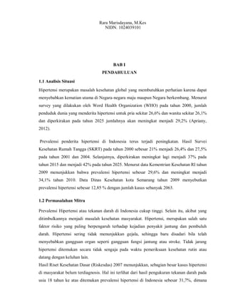 Rara Marisdayana, M.Kes
NIDN. 1024039101
BAB I
PENDAHULUAN
1.1 Analisis Situasi
Hipertensi merupakan masalah kesehatan global yang membutuhkan perhatian karena dapat
menyebabkan kematian utama di Negara-negara maju maupun Negara berkembang. Menurut
survey yang dilakukan oleh Word Health Organization (WHO) pada tahun 2000, jumlah
penduduk dunia yang menderita hipertensi untuk pria sekitar 26,6% dan wanita sekitar 26,1%
dan diperkirakan pada tahun 2025 jumlahnya akan meningkat menjadi 29,2% (Apriany,
2012).
Prevalensi penderita hipertensi di Indonesia terus terjadi peningkatan. Hasil Survei
Kesehatan Rumah Tangga (SKRT) pada tahun 2000 sebesar 21% menjadi 26,4% dan 27,5%
pada tahun 2001 dan 2004. Selanjutnya, diperkirakan meningkat lagi menjadi 37% pada
tahun 2015 dan menjadi 42% pada tahun 2025. Menurut data Kementrian Kesehatan RI tahun
2009 menunjukkan bahwa prevalensi hipertensi sebesar 29,6% dan meningkat menjadi
34,1% tahun 2010. Data Dinas Kesehatan kota Semarang tahun 2009 menyebutkan
prevalensi hipertensi sebesar 12,85 % dengan jumlah kasus sebanyak 2063.
1.2 Permasalahan Mitra
Prevalensi Hipertensi atau tekanan darah di Indonesia cukup tinggi. Selain itu, akibat yang
ditimbulkannya menjadi masalah kesehatan masyarakat. Hipertensi, merupakan salah satu
faktor risiko yang paling berpengaruh terhadap kejadian penyakit jantung dan pembuluh
darah. Hipertensi sering tidak menunjukkan gejala, sehingga baru disadari bila telah
menyebabkan gangguan organ seperti gangguan fungsi jantung atau stroke. Tidak jarang
hipertensi ditemukan secara tidak sengaja pada waktu pemeriksaan kesehatan rutin atau
datang dengan keluhan lain.
Hasil Riset Kesehatan Dasar (Riskesdas) 2007 menunjukkan, sebagian besar kasus hipertensi
di masyarakat belum terdiagnosis. Hal ini terlihat dari hasil pengukuran tekanan darah pada
usia 18 tahun ke atas ditemukan prevalensi hipertensi di Indonesia sebesar 31,7%, dimana
 