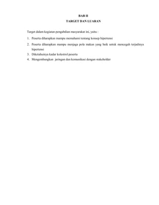 BAB II
TARGET DAN LUARAN
Target dalam kegiatan pengabdian masyarakat ini, yaitu :
1. Peserta diharapkan mampu memahami tentang konsep hipertensi
2. Peserta diharapkan mampu menjaga pola makan yang baik untuk mencegah terjadinya
hipertensi
3. Diketahuinya kadar kolestrol peserta
4. Mengembangkan jaringan dan komunikasi dengan stakeholder
 