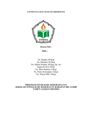 SAP PENYULUHAN TENTANG HIPERTENSI
Disusun Oleh :
Oleh :
Ns. Dasuki, M.Kep
Ns. Maulani, M,.Kep
Ns. Mefrie Puspita, M.Kep, Sp. An
Noprival, M.A TESL
Ns. Dlisa Sulastri, S.Kep
Ns. Netty Siswandari, S.Kep
Ns. Netisa MW, S.Kep
PROGRAM STUDI ILMU KEPERAWATAN
SEKOLAH TINGGI ILMU KESEHATAN HARAPAN IBU JAMBI
TAHUN AJARAN 2015/2016
 
