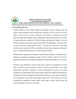 PRE PLANNING PENYULUHAN
FAKTOR RESIKO OBESITAS
DI RT 20 KELURAHAN SUNGAI PUTRI KEC. TELANAIPURA
A. LATAR BELAKANG
Kejadian hipertensi secara global cenderung meningkat, terutama dinegara maju dan
negara sedang mengalami transisi epidemiologi. Menurut The Joint National Committee
(JNC 7) on Prevention, Detection, Evaluation, and Treatment of High Blood Pressure1
hipertensi dapat dikelompokkan dalam: prahipertensi apabila tekanan darah 120-139/80-
89 mmHg; hipertensi I adalah 140-159/90-99 mmHg dan hipertensi II adalah >160/>100
mmHg. Di Indonesia prevalensi hipertensi pada tahun 2002 dikalangan usia dewasa laki-
laki dan perempuan masing-masing sebesar 27 persen dan 29 persen2. Hasil Riset
Kesehatan Dasar pada tahun 2007 menunjukkan hasil prevalensi hipertensi di Indonesia
yaitu 31,3 persen pada laki-laki dan 31,9 persen pada perempuan.
Beberapa faktor yang dapat meningkatkan risiko timbulnya hipertensi adalah keturunan,
lingkungan, kegemukan, peningkatan asupan natrium, merokok, alkohol, dan lain-lain.
Berbagai hasil penelitian menunjukkan pengetahuan subjek tentang hipertensi bervariasi.
Penelitian yang dilakukan di Australia pada pasien hipertensi menunjukkan 55 persen
dapat menyebutkan gejala hipertensi, dimana 55 persen percaya bahwa stress dapat
menyebabkan hipertensi. Penelitian di Sudan menunjukkan dua pertiga dari subjek
mempunyai skor pengetahuan yang tinggi tentang etiologi dan komplikasi dari hipertensi.
Setengah dari subjek mengetahui cara menangani hipertensi, namun subjek mempunyai
skor pengetahuan yang rendah tentang gejala hipertensi6. Hasil penelitian di Swedia
menunjukkan pengetahuan tentang tekanan darah tinggi terutama tidak berasal dari
fasilitas kesehatan, namun dari mass media.
 