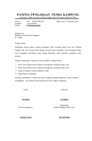 PANITIA PENGADAAN TENDA KAMPUNG
Sekretariat : Mulya Jaya Kec. Rebang Tangkas Kab. Way Kanan Kode Pos 34565
Nomor : 140/ /MJ-RT/XII/2014 Mulya Jaya, 27 Desember 2014
Lampiran : 1 (satu) berkas
Perihal : Permohonan Dana
Kepada Yth :
Bapak/Ibu Warga Dusun Minggiran
di - tempat
Dengan hormat
Sehubungan dengan adanya program pengadaan tenda Kampung Mulya Jaya Kec. Rebang
Tangkas Kab. Way Kanan, maka dengan ini kami Panitia Pengadaan Tenda Kampung Mulya
Jaya mengajukan permohonan dana kepada Bapak/Ibu untuk keperluan pengadaan tenda
tersebut.
Sebagai pertimbangan, bersama ini kami lampirkan sebagai berikut :
1. Berita Acara Musyawarah Pengurus Karangtaruna Kampung Mulya Jaya
2. Daftar Hadir Musyawarah Pengurus Karangtaruna Kampung Mulya Jaya
3. Susunan Pengurus Panitia Pengadaan Tenda
4. Daftar Rincian Kebutuhan
Demikian permohonan ini dibuat dan kami sampaikan kepada Bapak/Ibu, kiranya berkenan
mengabulkan. Atas perhatian dan kerjasamanya kami ucapkan terimakasih
Ketua Sekretaris
SULIMIN AL-FIKRI
Mengetahui,
Ketua Karangtaruna, Kepala Kampung Mulya Jaya,
NURDIANSAH JON HENDRI
 
